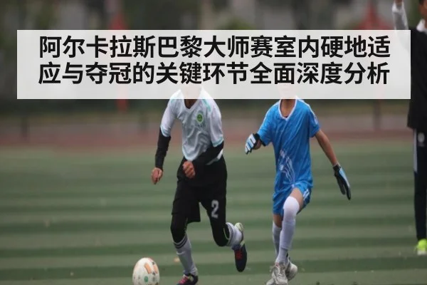 阿尔卡拉斯巴黎大师赛室内硬地适应与夺冠的关键环节全面深度分析